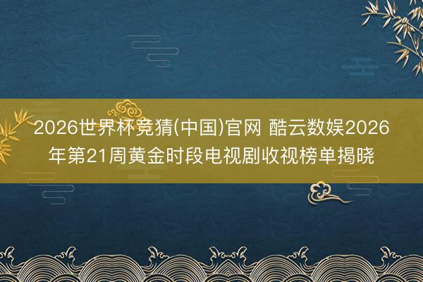 2026世界杯竞猜(中国)官网 酷云数娱2026年第21周黄金时段电视剧收视榜单揭晓