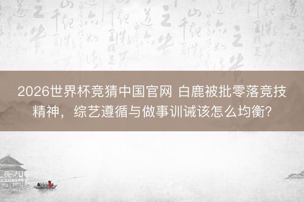 2026世界杯竞猜中国官网 白鹿被批零落竞技精神，综艺遵循与做事训诫该怎么均衡？