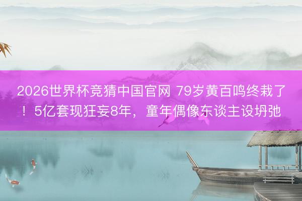 2026世界杯竞猜中国官网 79岁黄百鸣终栽了！5亿套现狂妄8年，童年偶像东谈主设坍弛