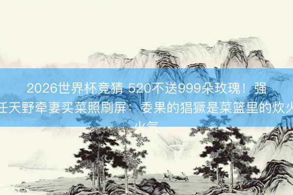 2026世界杯竞猜 520不送999朵玫瑰!强者任天野牵妻买菜照刷屏:委果的猖獗是菜篮里的炊火气