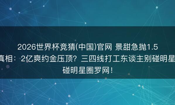 2026世界杯竞猜(中国)官网 景甜急抛1.5亿豪宅真相：2亿爽约金压顶？三四线打工东谈主别碰明星圈罗网！