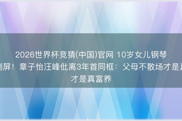 2026世界杯竞猜(中国)官网 10岁女儿钢琴首秀刷屏！章子怡汪峰仳离3年首同框：父母不散场才是真富养