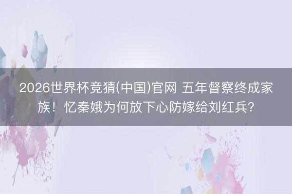 2026世界杯竞猜(中国)官网 五年督察终成家族！忆秦娥为何放下心防嫁给刘红兵？