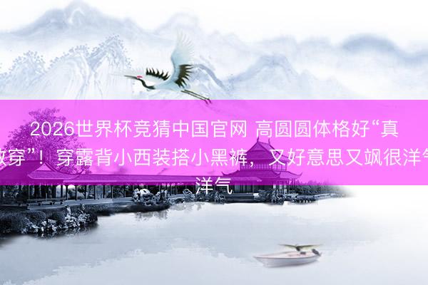 2026世界杯竞猜中国官网 高圆圆体格好“真敢穿”！穿露背小西装搭小黑裤，又好意思又飒很洋气
