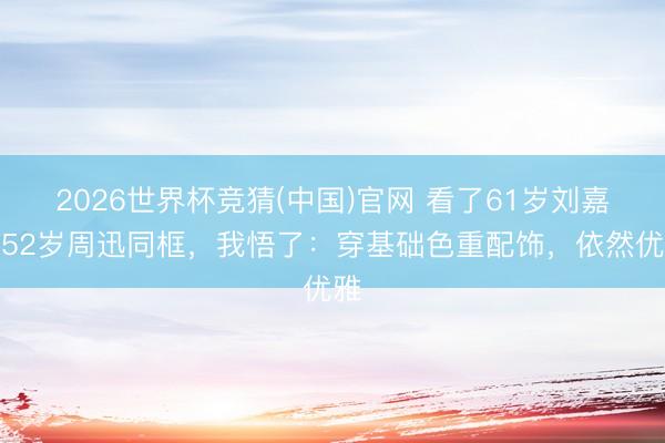 2026世界杯竞猜(中国)官网 看了61岁刘嘉玲52岁周迅同框，我悟了：穿基础色重配饰，依然优雅