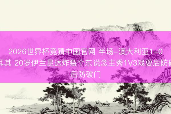 2026世界杯竞猜中国官网 半场-澳大利亚1-0土耳其 20岁伊兰昆达炸裂个东说念主秀1V3戏耍后防破门