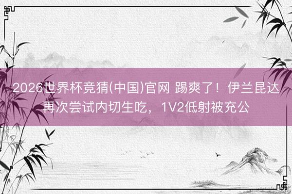 2026世界杯竞猜(中国)官网 踢爽了！伊兰昆达再次尝试内切生吃，<a href=