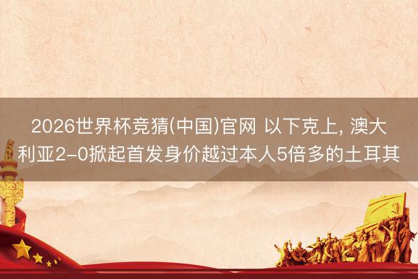 2026世界杯竞猜(中国)官网 以下克上， 澳大利亚2-0掀起首发身价越过本人5倍多的土耳其