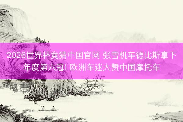 2026世界杯竞猜中国官网 张雪机车德比斯拿下年度第六冠! 欧洲车迷大赞中国摩托车