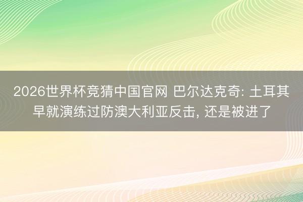 2026世界杯竞猜中国官网 巴尔达克奇: 土耳其早就演练过防澳大利亚反击， 还是被进了