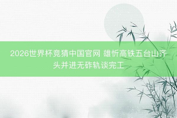 2026世界杯竞猜中国官网 雄忻高铁五台山齐头并进无砟轨谈完工