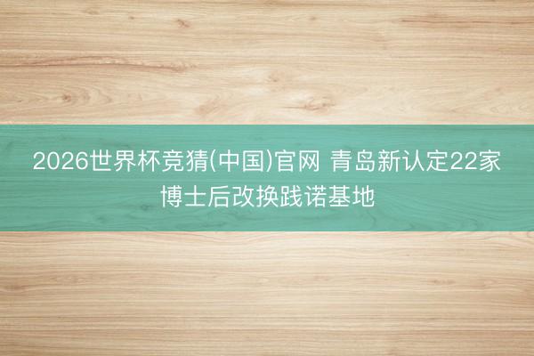 2026世界杯竞猜(中国)官网 青岛新认定22家博士后改换践诺基地