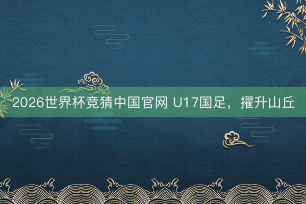 2026世界杯竞猜中国官网 U17国足,擢升山丘