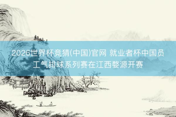 2026世界杯竞猜(中国)官网 就业者杯中国员工气排球系列赛在江西婺源开赛