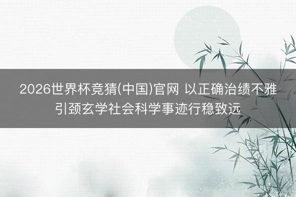 2026世界杯竞猜(中国)官网 以正确治绩不雅引颈玄学社会科学事迹行稳致远