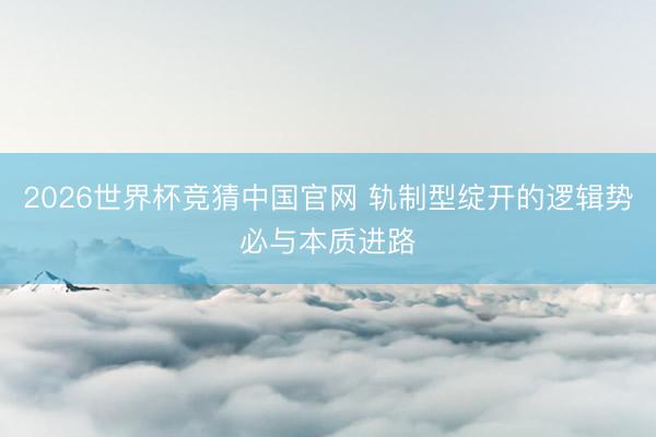 2026世界杯竞猜中国官网 轨制型绽开的逻辑势必与本质进路