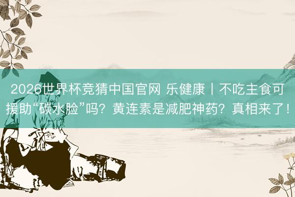 2026世界杯竞猜中国官网 乐健康丨不吃主食可援助“碳水脸”吗？黄连素是减肥神药？真相来了！