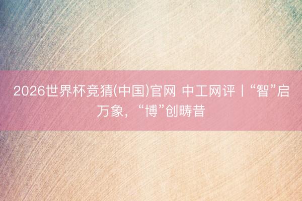 2026世界杯竞猜(中国)官网 中工网评丨“智”启万象，“博”创畴昔