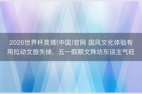 2026世界杯竞猜(中国)官网 国风文化体验有用拉动文旅失掉，五一假期文殊坊东谈主气旺