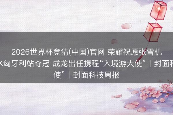 2026世界杯竞猜(中国)官网 荣耀祝愿张雪机车WSBK匈牙利站夺冠 成龙出任携程“入境游大使”丨封面科技周报