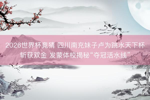 2026世界杯竞猜 四川南充妹子卢为跳水天下杯斩获双金 发蒙体校揭秘“夺冠活水线”