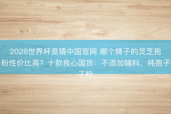 2026世界杯竞猜中国官网 哪个牌子的灵芝孢子粉性价比高？十款良心国货：不添加辅料，纯孢子粉