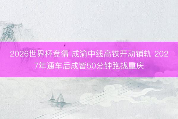 2026世界杯竞猜 成渝中线高铁开动铺轨 2027年通车后成皆50分钟跑拢重庆