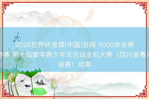 2026世界杯竞猜(中国)官网 5000余名青少年参赛 第十届寰宇青少年无东谈主机大赛（四川省赛）启幕