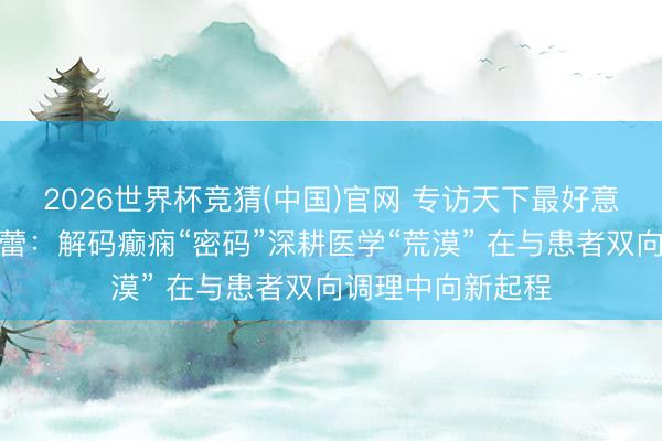 2026世界杯竞猜(中国)官网 专访天下最好意思科技做事者陈蕾：解码癫痫“密码”深耕医学“荒漠” 在与患者双向调理中向新起程