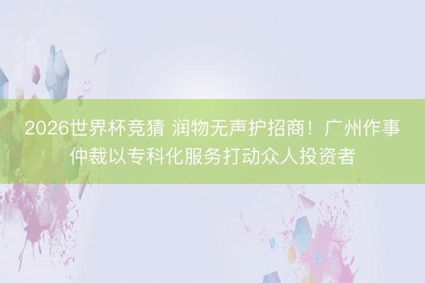 2026世界杯竞猜 润物无声护招商！广州作事仲裁以专科化服务打动众人投资者