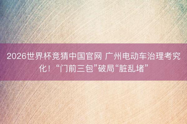 2026世界杯竞猜中国官网 广州电动车治理考究化!“门前三包”破局“脏乱堵”