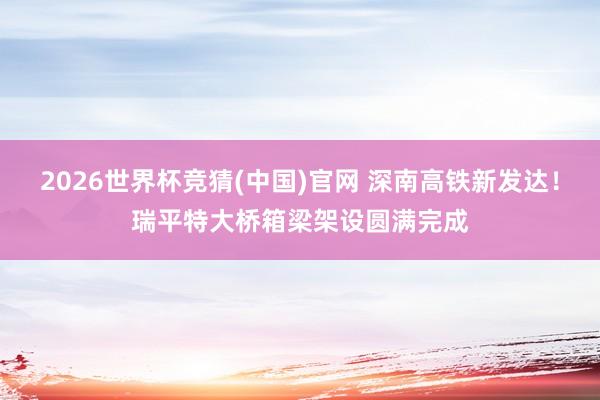 2026世界杯竞猜(中国)官网 深南高铁新发达！瑞平特大桥箱梁架设圆满完成