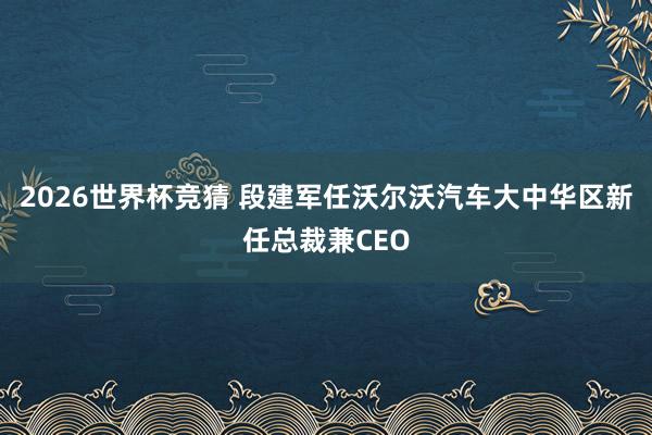 2026世界杯竞猜 段建军任沃尔沃汽车大中华区新任总裁兼CEO