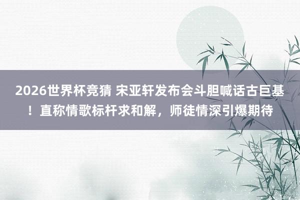 2026世界杯竞猜 宋亚轩发布会斗胆喊话古巨基！直称情歌标杆求和解，师徒情深引爆期待
