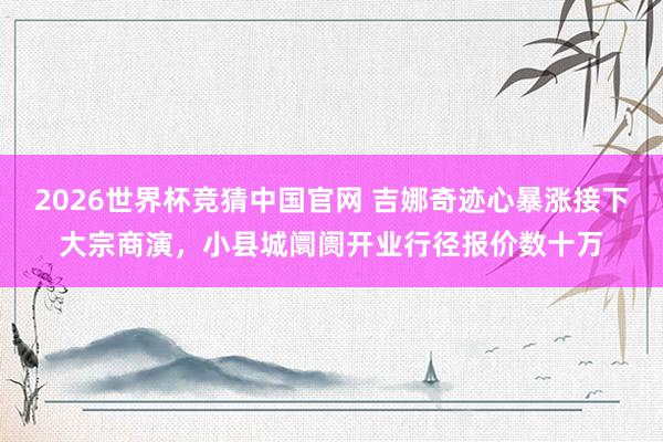 2026世界杯竞猜中国官网 吉娜奇迹心暴涨接下大宗商演，小县城阛阓开业行径报价数十万