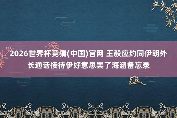 2026世界杯竞猜(中国)官网 王毅应约同伊朗外长通话接待伊好意思罢了海涵备忘录
