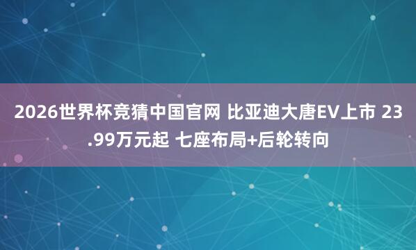 2026世界杯竞猜中国官网 比亚迪大唐EV上市 23.99万元起 七座布局+后轮转向
