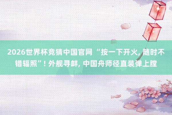 2026世界杯竞猜中国官网 “按一下开火， 随时不错辐照”! 外舰寻衅， 中国舟师径直装弹上膛