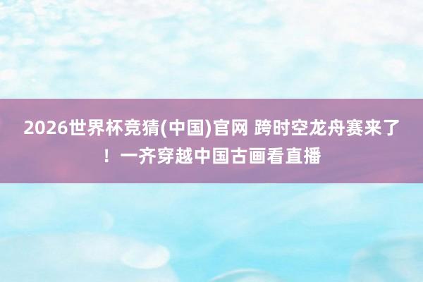 2026世界杯竞猜(中国)官网 跨时空龙舟赛来了！一齐穿越中国古画看直播