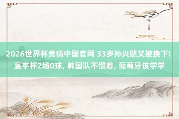 2026世界杯竞猜中国官网 33岁孙兴慜又被换下! 寰宇杯2场0球， 韩国队不惯着， 葡萄牙该学学