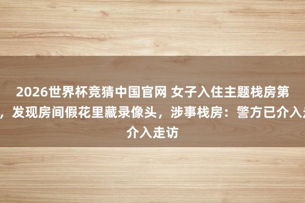 2026世界杯竞猜中国官网 女子入住主题栈房第5天，发现房间假花里藏录像头，涉事栈房：警方已介入走访