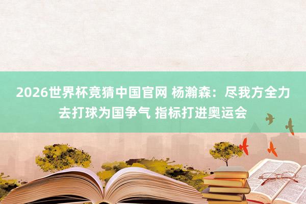 2026世界杯竞猜中国官网 杨瀚森：尽我方全力去打球为国争气 指标打进奥运会