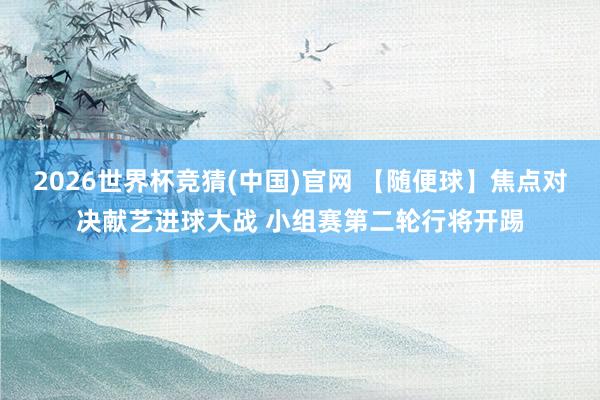 2026世界杯竞猜(中国)官网 【随便球】焦点对决献艺进球大战 小组赛第二轮行将开踢