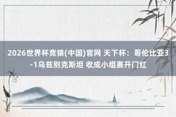 2026世界杯竞猜(中国)官网 天下杯：哥伦比亚3-1乌兹别克斯坦 收成小组赛开门红