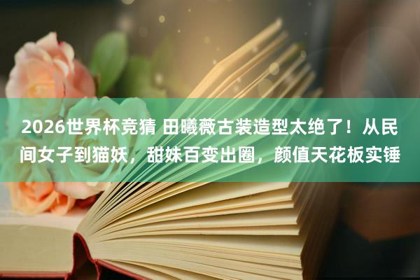 2026世界杯竞猜 田曦薇古装造型太绝了！从民间女子到猫妖，甜妹百变出圈，颜值天花板实锤
