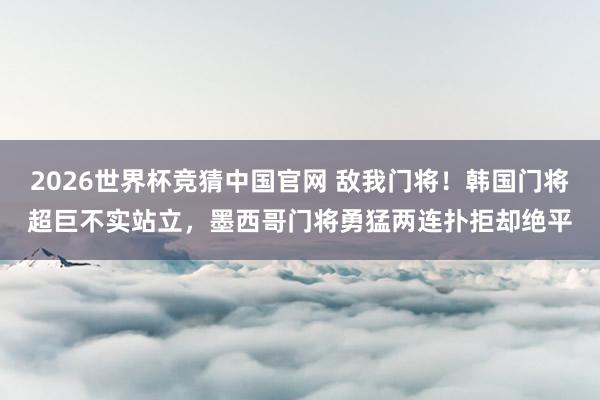 2026世界杯竞猜中国官网 敌我门将！韩国门将超巨不实站立，<a href=