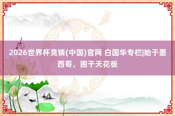 2026世界杯竞猜(中国)官网 白国华专栏|始于墨西哥，困于天花板