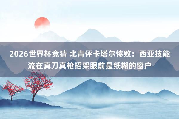 2026世界杯竞猜 北青评卡塔尔惨败:西亚技能流在真刀真枪招架眼前是纸糊的窗户